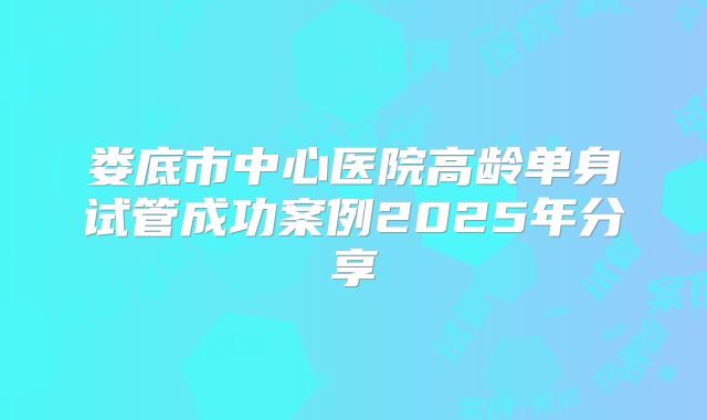 娄底市中心医院高龄单身试管成功案例2025年分享