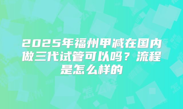 2025年福州甲减在国内做三代试管可以吗？流程是怎么样的