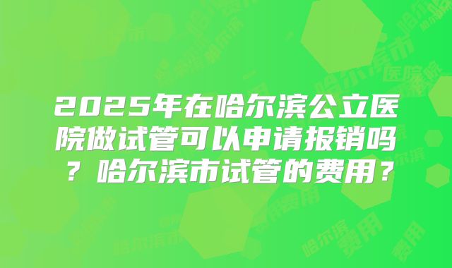 2025年在哈尔滨公立医院做试管可以申请报销吗？哈尔滨市试管的费用？