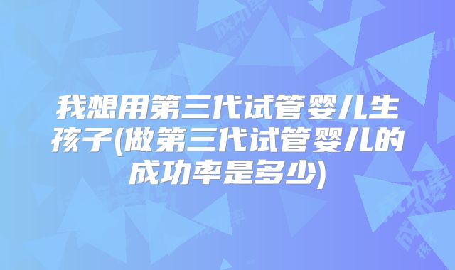 我想用第三代试管婴儿生孩子(做第三代试管婴儿的成功率是多少)