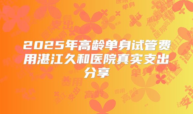 2025年高龄单身试管费用湛江久和医院真实支出分享