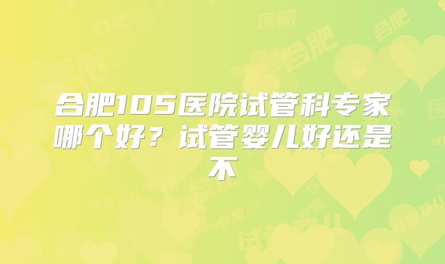 合肥105医院试管科专家哪个好?试管婴儿好还是不