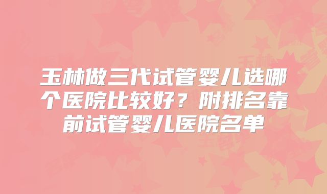 玉林做三代试管婴儿选哪个医院比较好?附排名靠前试管婴儿医院名单