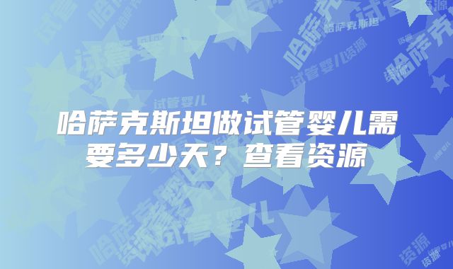 哈萨克斯坦做试管婴儿需要多少天？查看资源