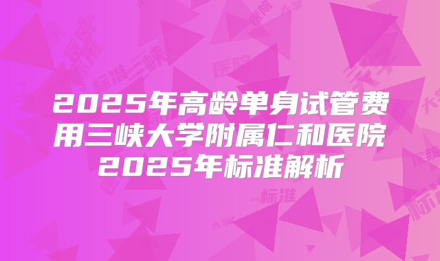 2025年高龄单身试管费用三峡大学附属仁和医院2025年标准解析