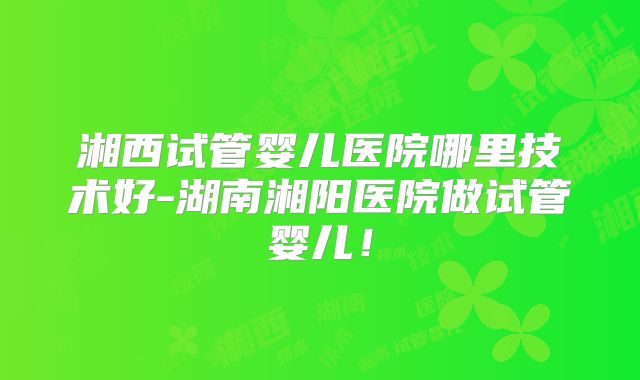 湘西试管婴儿医院哪里技术好-湖南湘阳医院做试管婴儿!