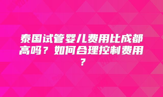 泰国试管婴儿费用比成都高吗？如何合理控制费用？