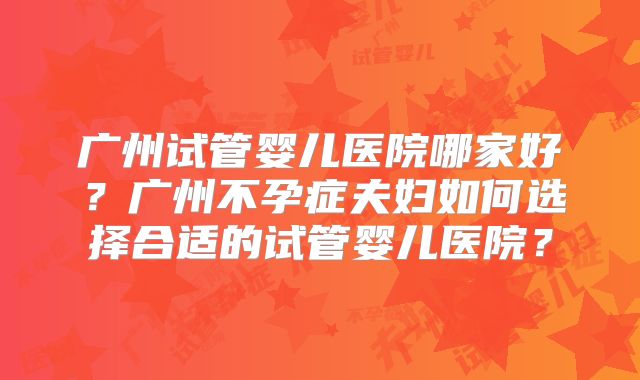 广州试管婴儿医院哪家好？广州不孕症夫妇如何选择合适的试管婴儿医院？