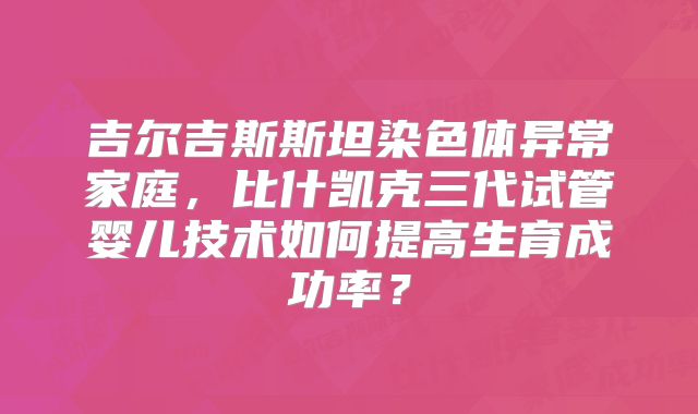 吉尔吉斯斯坦染色体异常家庭,比什凯克三代试管婴儿技术如何提高生育成功率?
