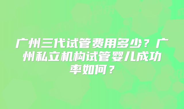 广州三代试管费用多少?广州私立机构试管婴儿成功率如何?