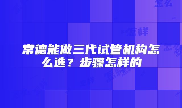 常德能做三代试管机构怎么选?步骤怎样的