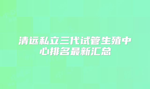 清远私立三代试管生殖中心排名最新汇总