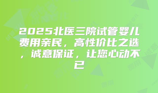 2025北医三院试管婴儿费用亲民,高性价比之选,诚意保证,让您心动不已