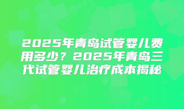 2025年青岛试管婴儿费用多少？2025年青岛三代试管婴儿治疗成本揭秘