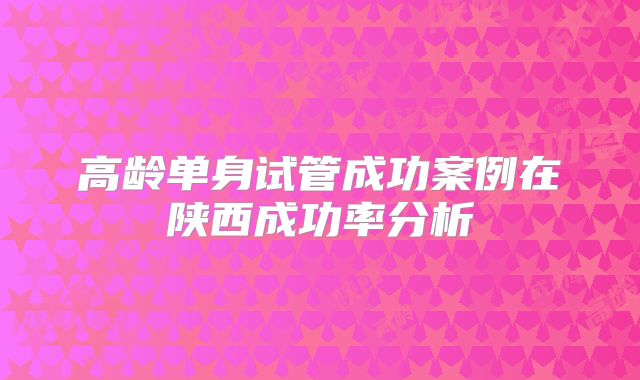 高龄单身试管成功案例在陕西成功率分析