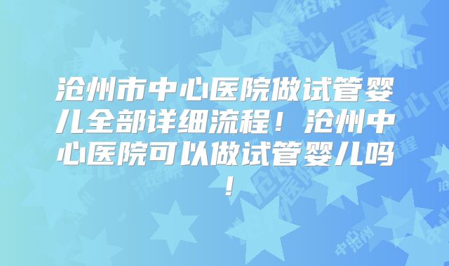 沧州市中心医院做试管婴儿全部详细流程！沧州中心医院可以做试管婴儿吗！