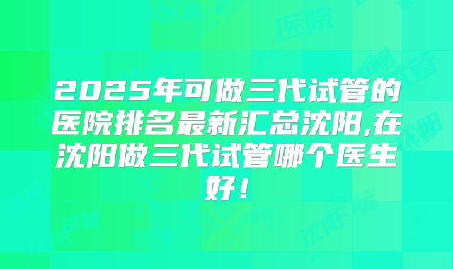 2025年可做三代试管的医院排名最新汇总沈阳,在沈阳做三代试管哪个医生好!