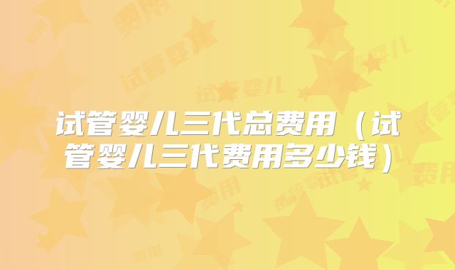 试管婴儿三代总费用(试管婴儿三代费用多少钱)
