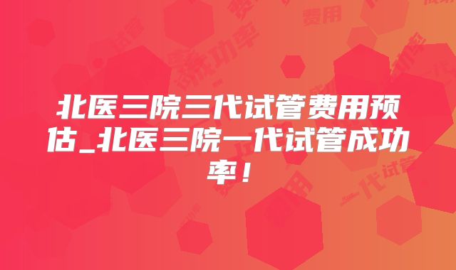 北医三院三代试管费用预估_北医三院一代试管成功率!