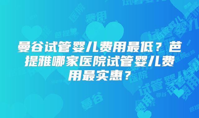 曼谷试管婴儿费用最低?芭提雅哪家医院试管婴儿费用最实惠?