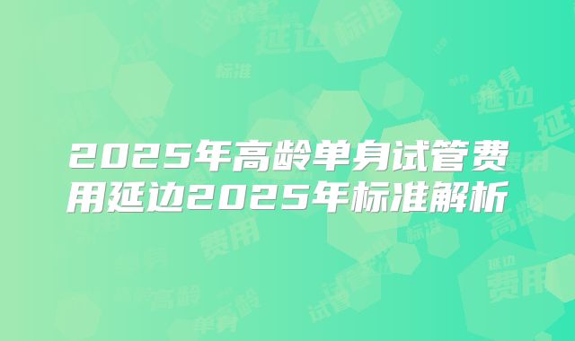 2025年高龄单身试管费用延边2025年标准解析