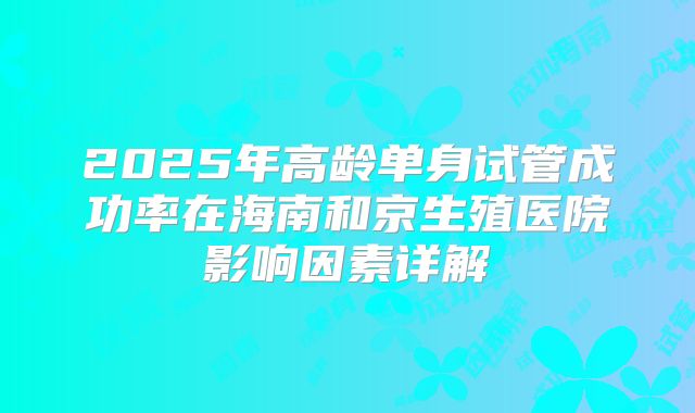2025年高龄单身试管成功率在海南和京生殖医院影响因素详解