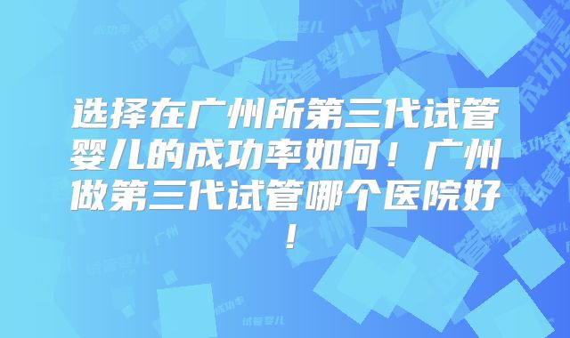 选择在广州所第三代试管婴儿的成功率如何！广州做第三代试管哪个医院好！