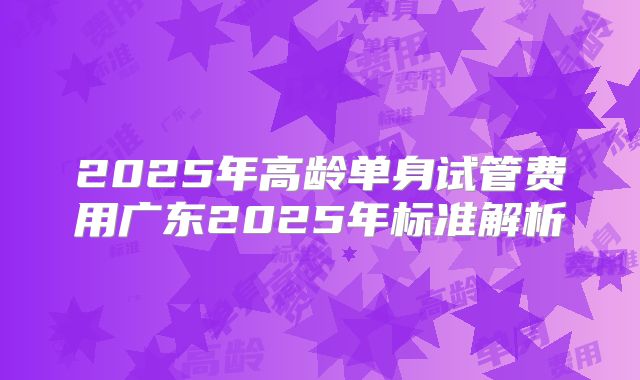 2025年高龄单身试管费用广东2025年标准解析