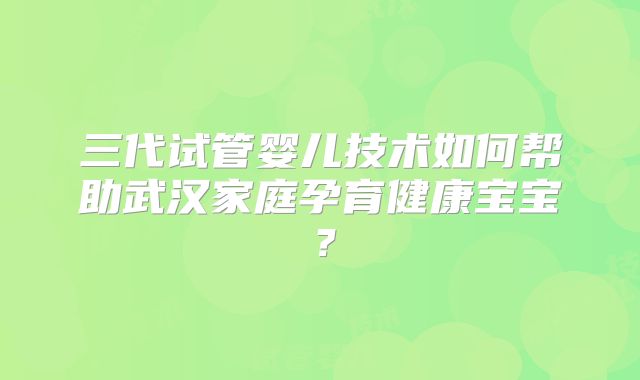 三代试管婴儿技术如何帮助武汉家庭孕育健康宝宝?