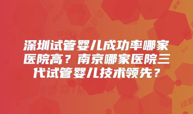 深圳试管婴儿成功率哪家医院高?南京哪家医院三代试管婴儿技术领先?