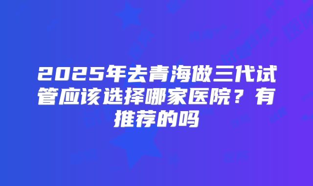 2025年去青海做三代试管应该选择哪家医院?有推荐的吗