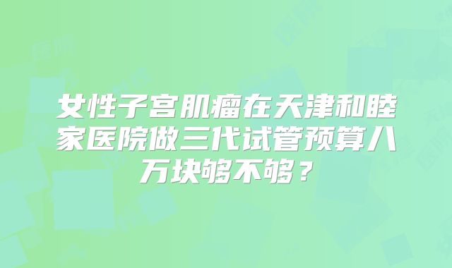 女性子宫肌瘤在天津和睦家医院做三代试管预算八万块够不够？