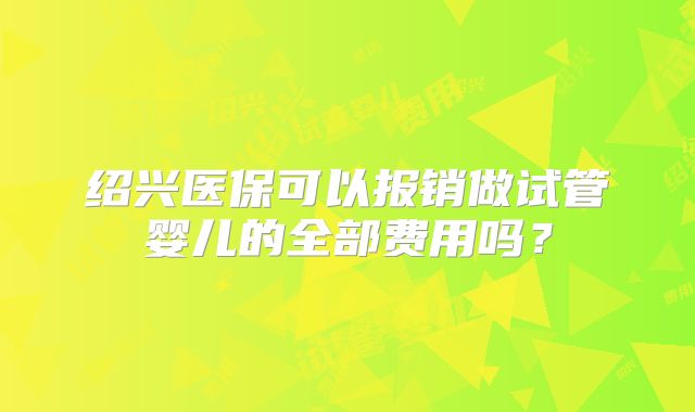 绍兴医保可以报销做试管婴儿的全部费用吗?