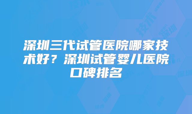 深圳三代试管医院哪家技术好?深圳试管婴儿医院口碑排名