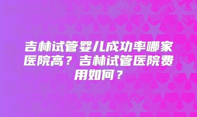 吉林试管婴儿成功率哪家医院高?吉林试管医院费用如何?