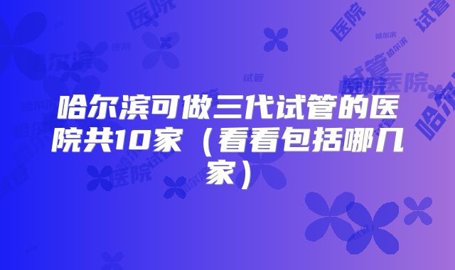 哈尔滨可做三代试管的医院共10家(看看包括哪几家)