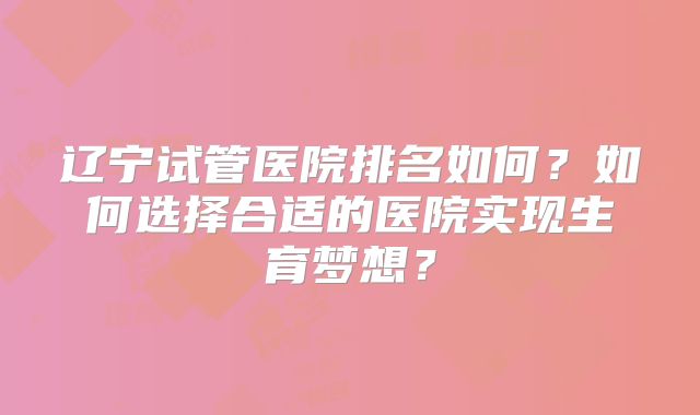 辽宁试管医院排名如何?如何选择合适的医院实现生育梦想?