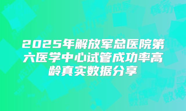 2025年解放军总医院第六医学中心试管成功率高龄真实数据分享
