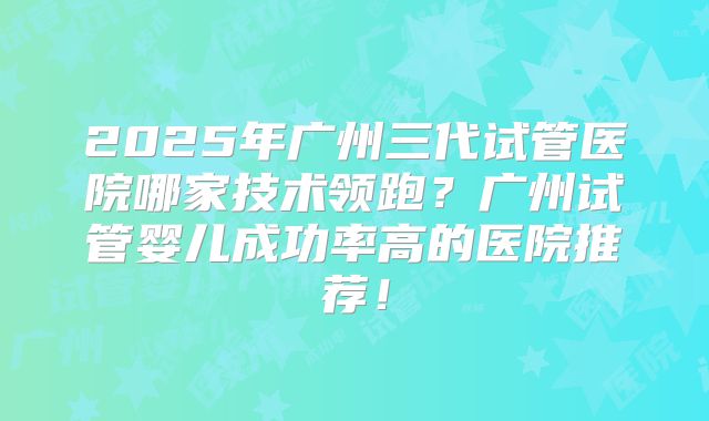 2025年广州三代试管医院哪家技术领跑？广州试管婴儿成功率高的医院推荐！