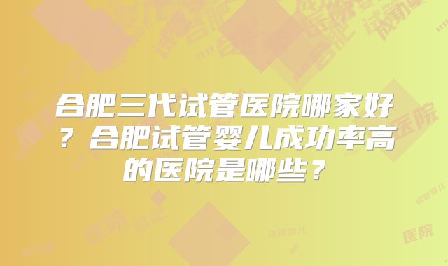 合肥三代试管医院哪家好?合肥试管婴儿成功率高的医院是哪些?