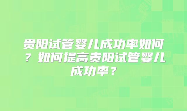 贵阳试管婴儿成功率如何?如何提高贵阳试管婴儿成功率?