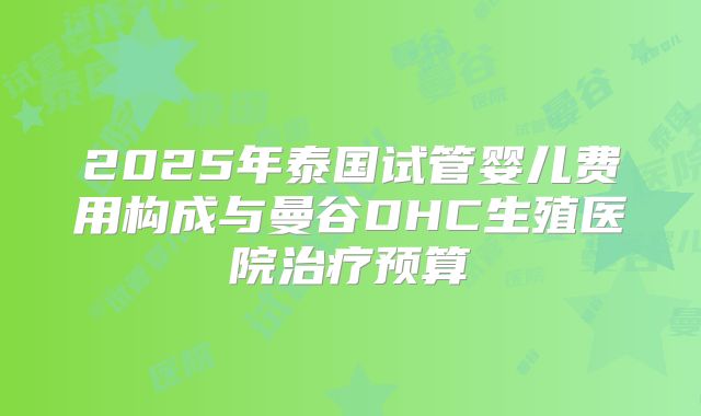 2025年泰国试管婴儿费用构成与曼谷DHC生殖医院治疗预算