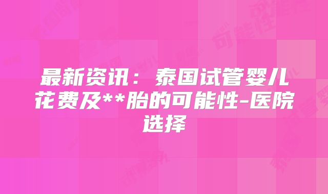 最新资讯:泰国试管婴儿花费及**胎的可能性-医院选择