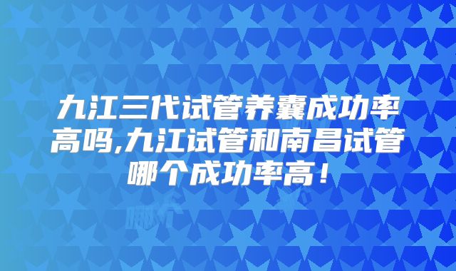 九江三代试管养囊成功率高吗,九江试管和南昌试管哪个成功率高!