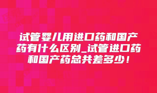 试管婴儿用进口药和国产药有什么区别_试管进口药和国产药总共差多少!