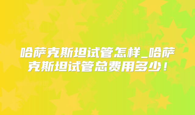 哈萨克斯坦试管怎样_哈萨克斯坦试管总费用多少！