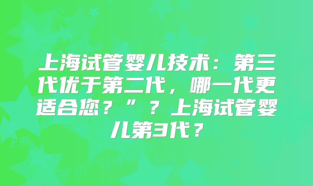 上海试管婴儿技术:第三代优于第二代,哪一代更适合您?”?上海试管婴儿第3代?