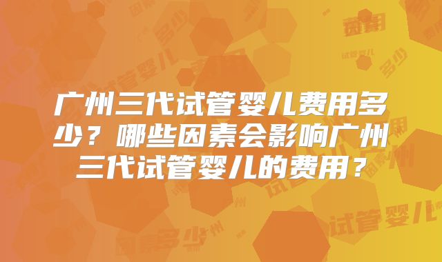 广州三代试管婴儿费用多少？哪些因素会影响广州三代试管婴儿的费用？