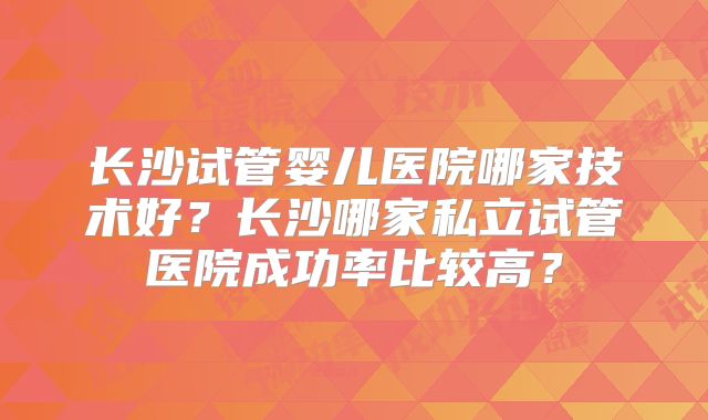 长沙试管婴儿医院哪家技术好?长沙哪家私立试管医院成功率比较高?