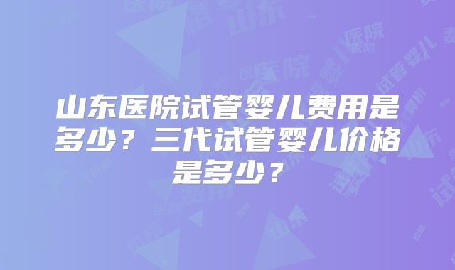山东医院试管婴儿费用是多少?三代试管婴儿价格是多少?